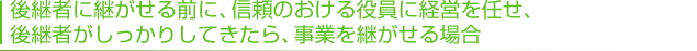 後継者に継がせる前に、信頼のおける役員に経営を任せ、 後継者がしっかりしてきたら、事業を継がせる場合